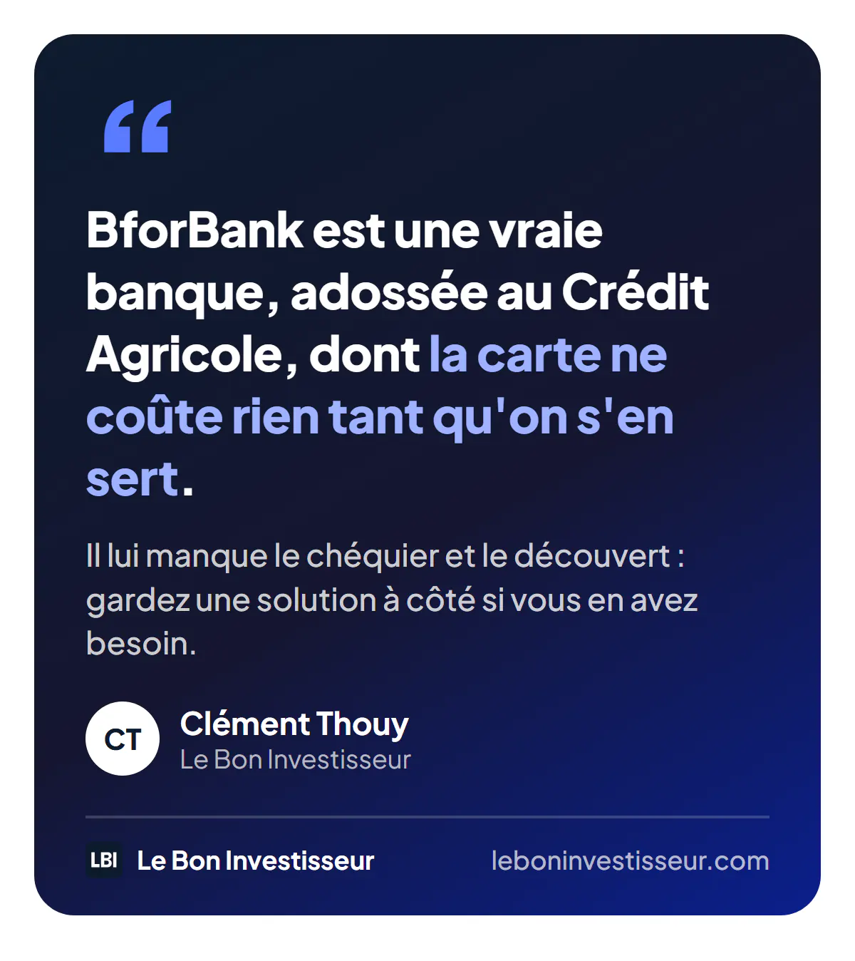 Citation : « BforBank est une vraie banque, adossée au Crédit Agricole, dont la carte ne coûte rien tant qu'on s'en sert. Il lui manque le chéquier et le découvert : gardez une solution à côté si vous en avez besoin. » Clément Thouy, Le Bon Investisseur.