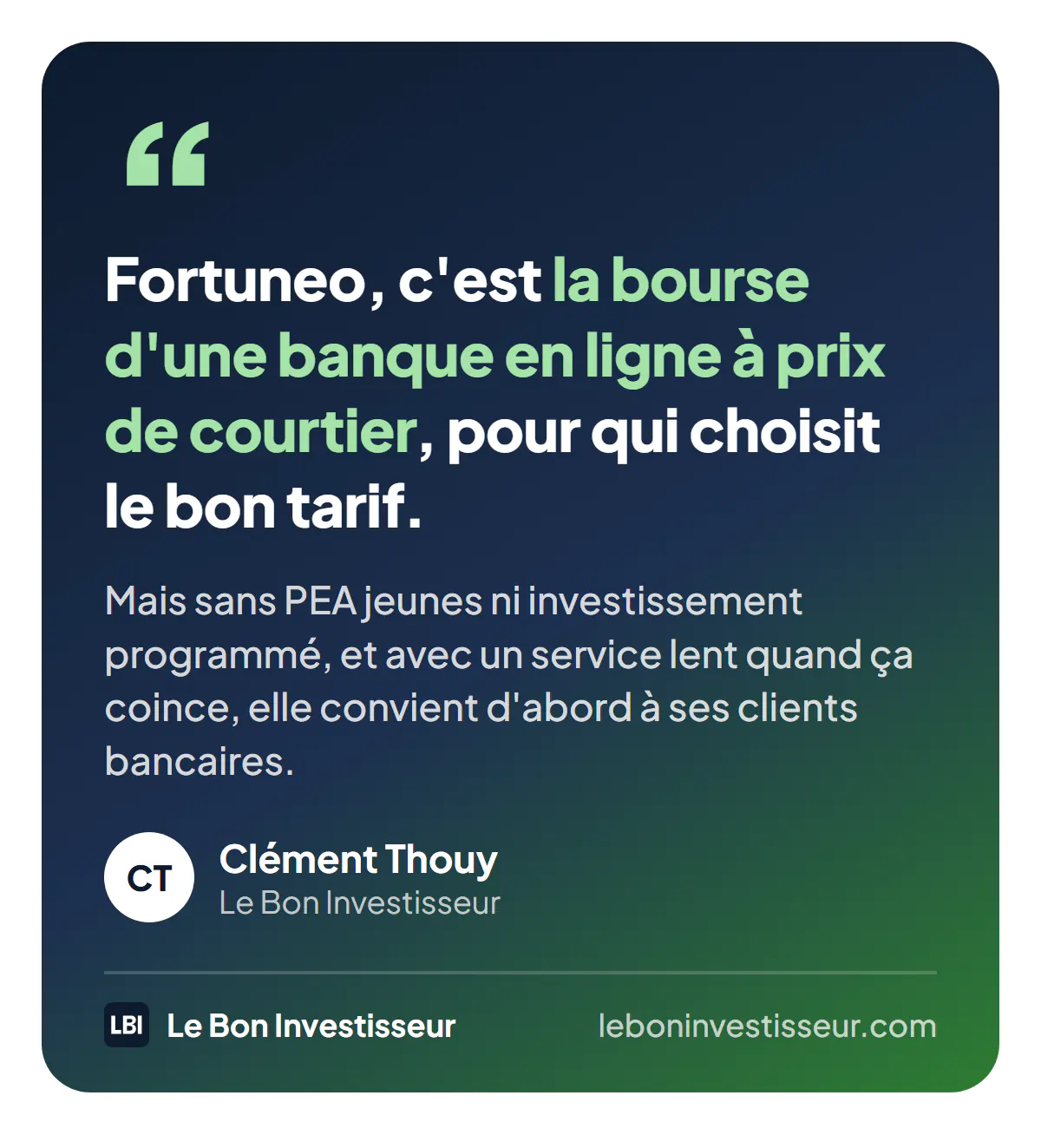 Citation : « Fortuneo, c'est la bourse d'une banque en ligne à prix de courtier pour qui choisit le bon tarif. Mais sans PEA jeunes ni investissement programmé, et avec un service lent quand ça coince, elle convient d'abord à ses clients bancaires. » Clément Thouy, Le Bon Investisseur.