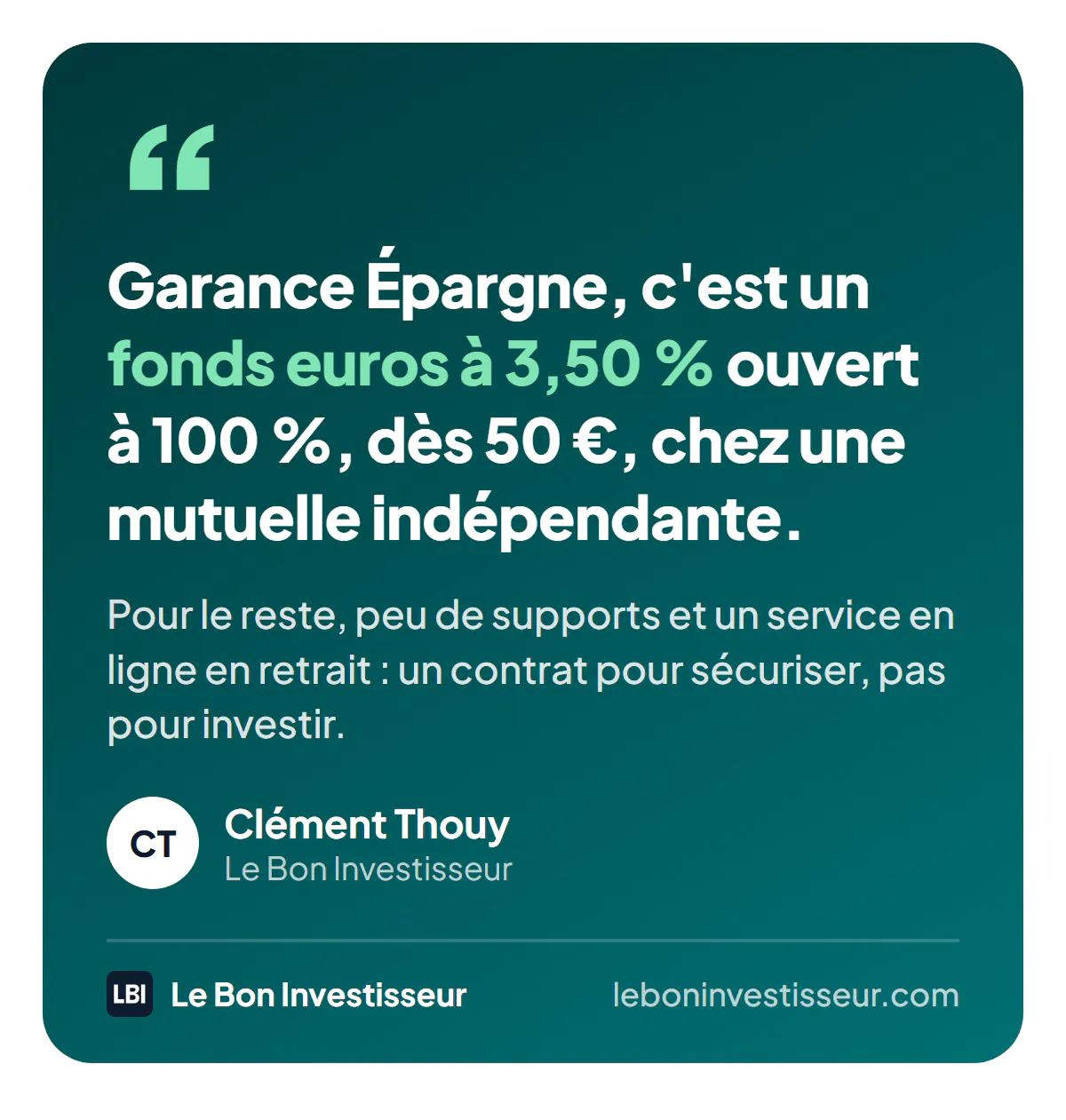Citation : « Garance Épargne, c'est un fonds euros à 3,50 % ouvert à 100 %, dès 50 €, chez une mutuelle indépendante. Pour le reste, peu de supports et un service en ligne en retrait : un contrat pour sécuriser, pas pour investir. » Clément Thouy, Le Bon Investisseur.