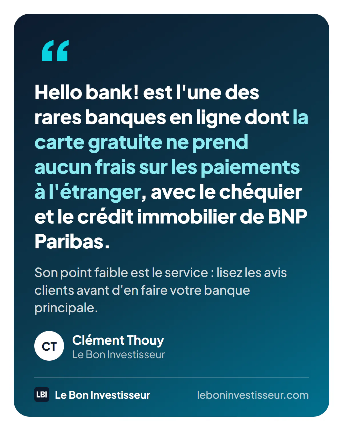 Citation : « Hello bank! est l'une des rares banques en ligne dont la carte gratuite ne prend aucun frais sur les paiements à l'étranger, avec le chéquier et le crédit immobilier de BNP Paribas. Son point faible est le service : lisez les avis clients avant d'en faire votre banque principale. » Clément Thouy, Le Bon Investisseur.