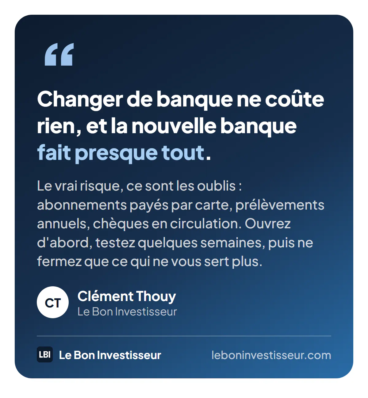 Citation : « Changer de banque ne coûte rien, et la nouvelle banque fait presque tout. Le vrai risque, ce sont les oublis : abonnements payés par carte, prélèvements annuels, chèques en circulation. Ouvrez d'abord, testez quelques semaines, puis ne fermez que ce qui ne vous sert plus. » Clément Thouy, Le Bon Investisseur.