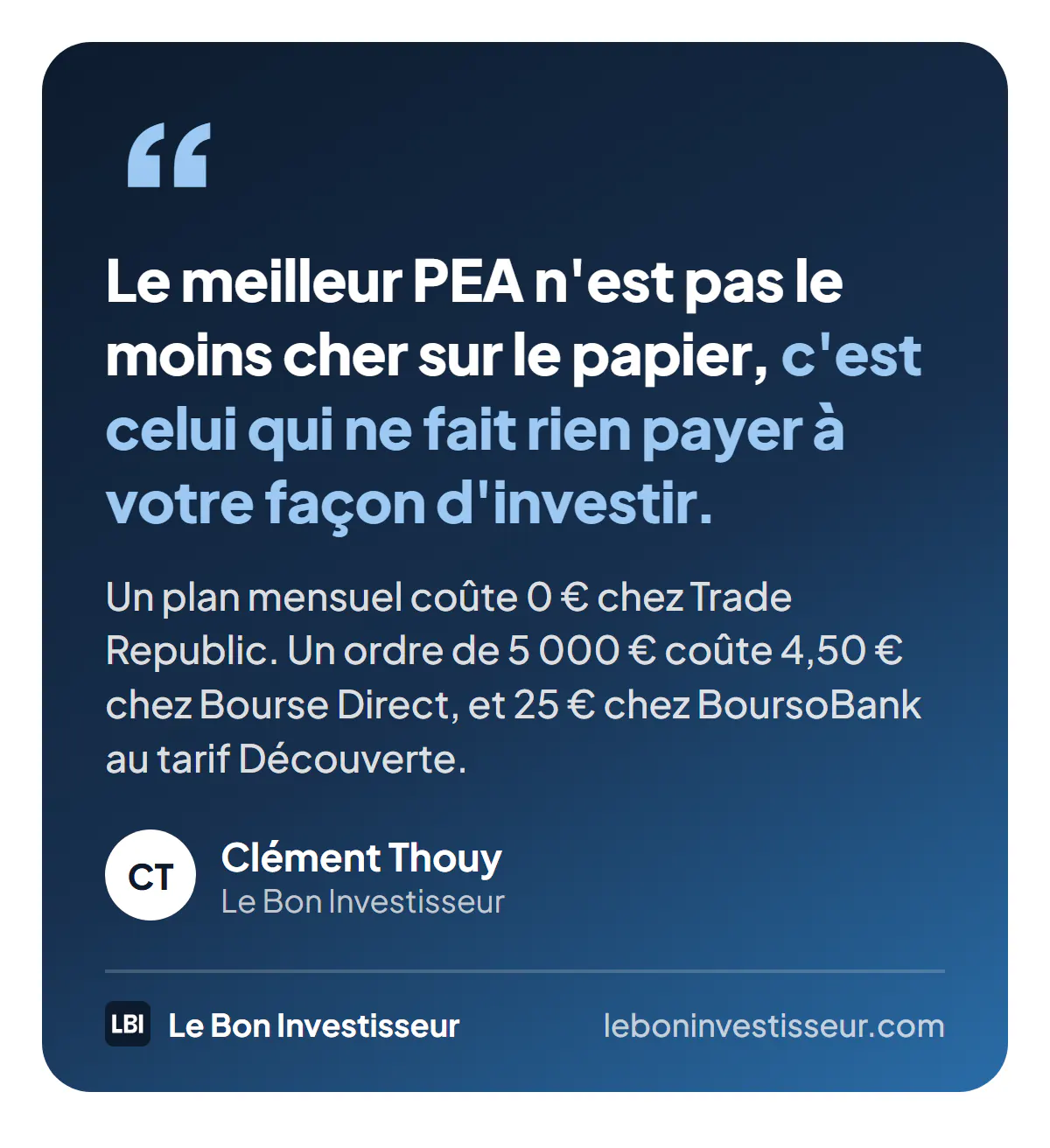 Citation : « Le meilleur PEA n'est pas le moins cher sur le papier, c'est celui qui ne fait rien payer à votre façon d'investir. Un plan mensuel coûte 0 euro chez Trade Republic, un ordre de 5 000 euros coûte 4,50 euros chez Bourse Direct et 25 euros chez BoursoBank au tarif Découverte. » Clément Thouy, Le Bon Investisseur.