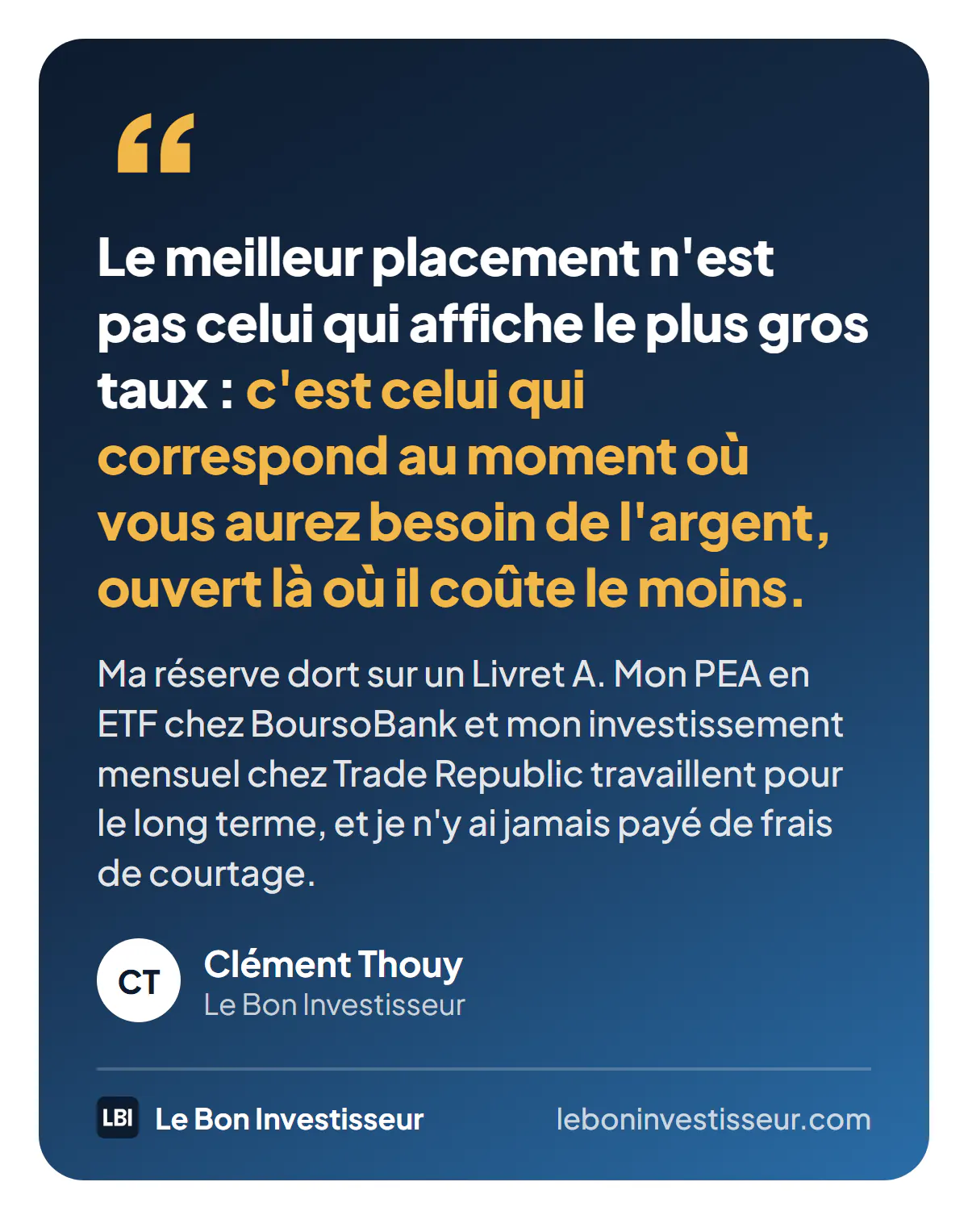 Citation : « Le meilleur placement n'est pas celui qui affiche le plus gros taux : c'est celui qui correspond au moment où vous aurez besoin de l'argent, ouvert là où il coûte le moins. Ma réserve dort sur un Livret A. Mon PEA en ETF chez BoursoBank et mon investissement mensuel chez Trade Republic travaillent pour le long terme, et je n'y ai jamais payé de frais de courtage. » Clément Thouy, Le Bon Investisseur.
