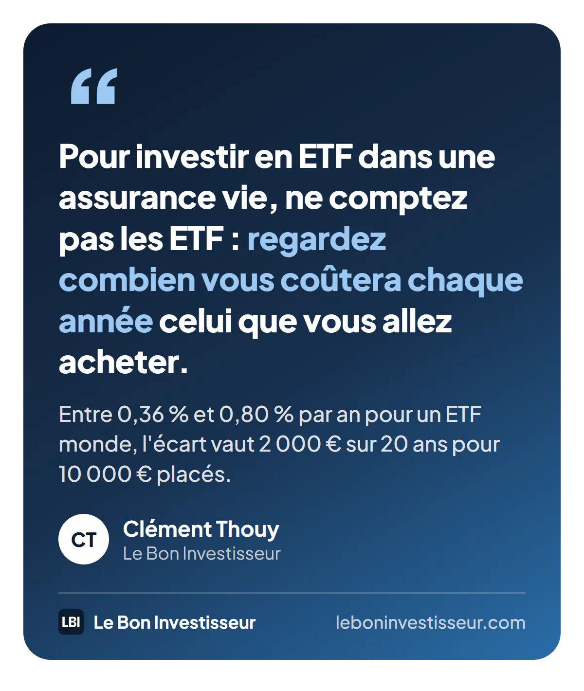 Citation : « Pour investir en ETF dans une assurance vie, ne comptez pas les ETF : regardez combien vous coûtera chaque année celui que vous allez acheter. Entre 0,36 % et 0,80 % par an pour un ETF monde, l'écart vaut 2 000 euros sur 20 ans pour 10 000 euros placés. » Clément Thouy, Le Bon Investisseur.