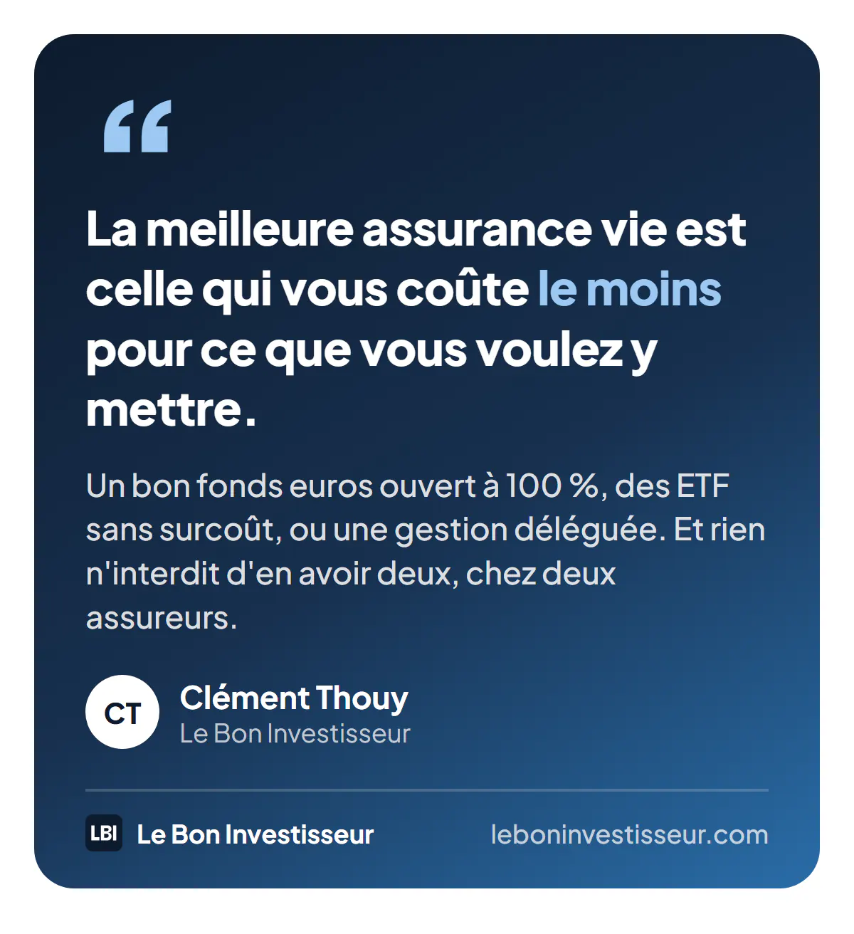 Citation : « La meilleure assurance vie est celle qui vous coûte le moins pour ce que vous voulez y mettre : un bon fonds euros ouvert à 100 %, des ETF sans surcoût, ou une gestion déléguée. Et rien n'interdit d'en avoir deux, chez deux assureurs. » Clément Thouy, Le Bon Investisseur.