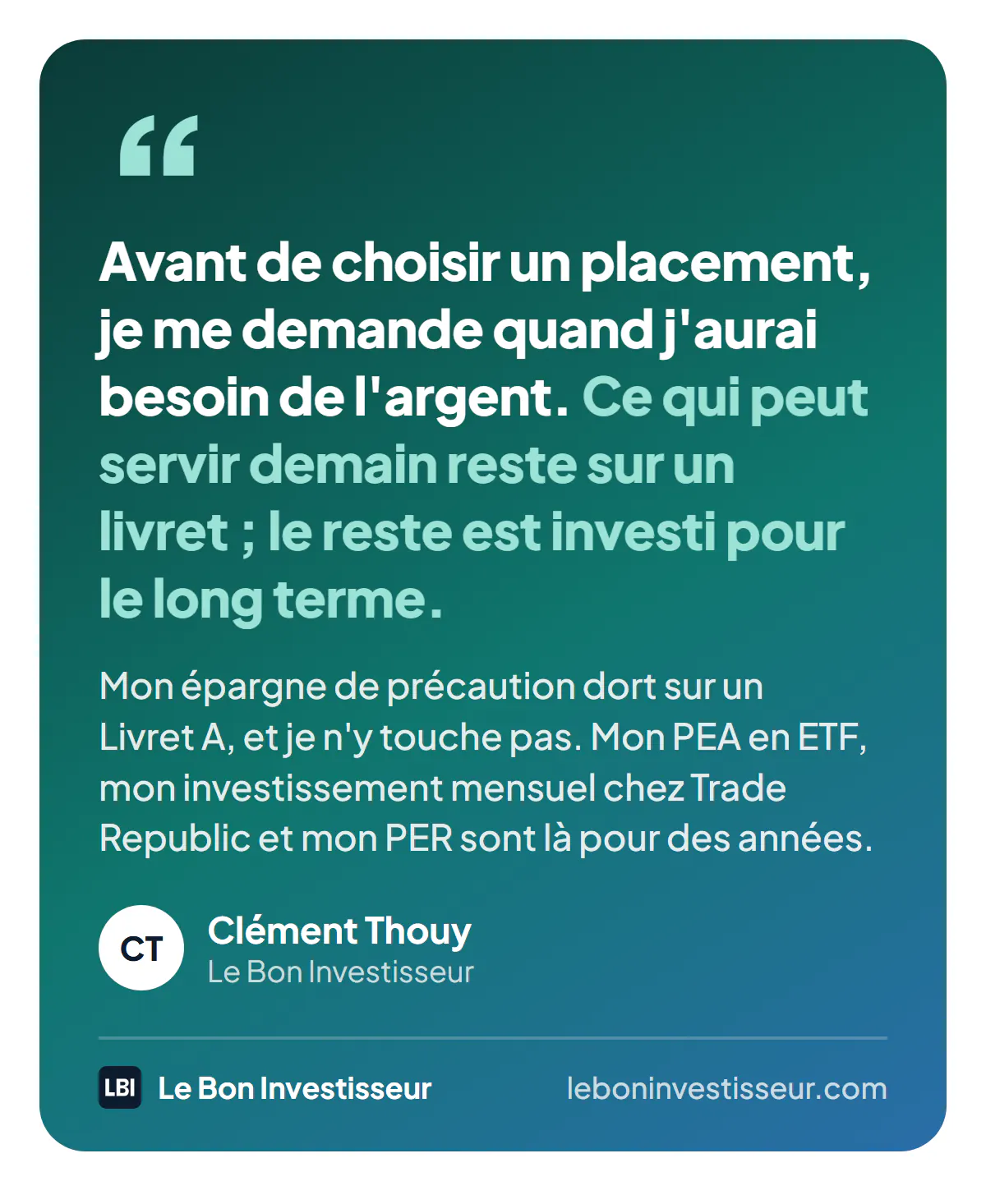 Citation : « Avant de choisir un placement, je me demande quand j'aurai besoin de l'argent. Ce qui peut servir demain reste sur un livret ; le reste est investi pour le long terme. Mon épargne de précaution dort sur un Livret A, et je n'y touche pas. Mon PEA en ETF, mon investissement mensuel chez Trade Republic et mon PER sont là pour des années. » Clément Thouy, Le Bon Investisseur.