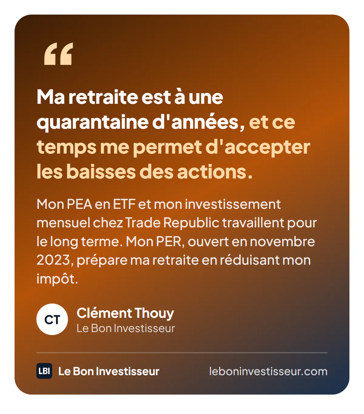 Citation : « Ma retraite est à une quarantaine d'années, et ce temps me permet d'accepter les baisses des actions. Mon PEA en ETF et mon investissement mensuel chez Trade Republic travaillent pour le long terme. Mon PER, ouvert en novembre 2023, prépare ma retraite en réduisant mon impôt. » Clément Thouy, Le Bon Investisseur.